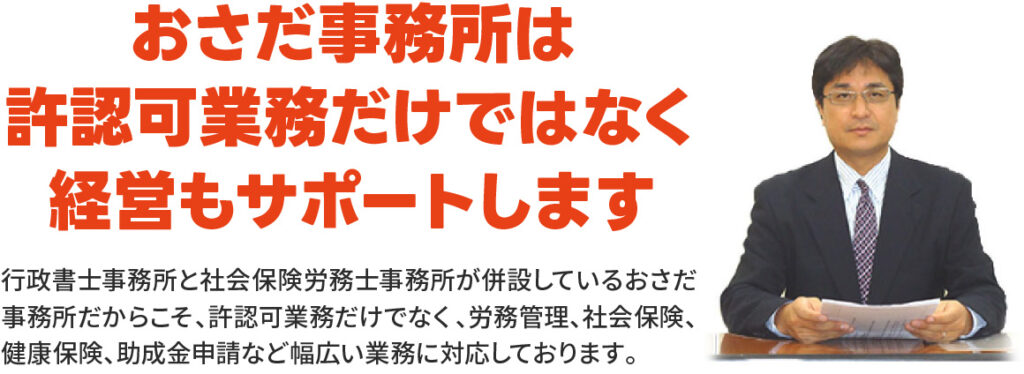 おさだ事務所は許認可業務だけではなく経営もサポートします
行政書士事務所と社会保険労務士事務所が併設しているおさだ事務所だからこそ、許認可業務だけでなく、労務管理、社会保険、健康保険、助成金申請など幅広い業務に対応しております。