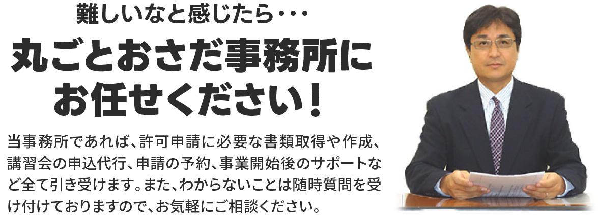 丸ごとおさだ事務所にお任せください！
当事務所であれば、許可申請に必要な書類取得や作成、講習会の申込代行、申請の予約、事業開始後のサポートなど全て引き受けます。また、わからないことは随時質問を受け付けておりますので、お気軽にご相談ください。