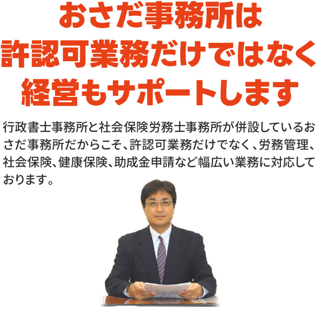 おさだ事務所は許認可業務だけではなく経営もサポートします
行政書士事務所と社会保険労務士事務所が併設しているおさだ事務所だからこそ、許認可業務だけでなく、労務管理、社会保険、健康保険、助成金申請など幅広い業務に対応しております。