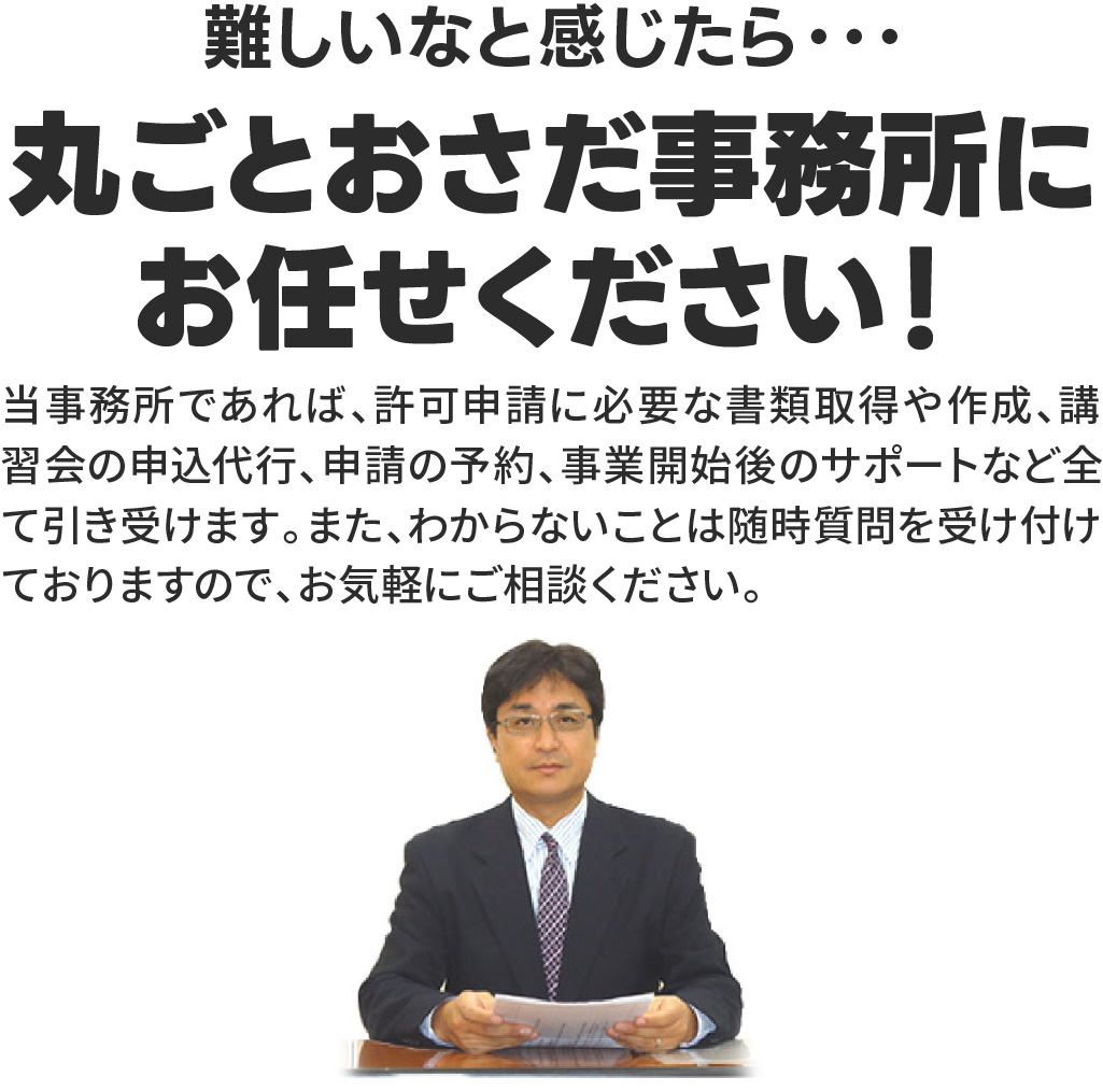 丸ごとおさだ事務所にお任せください！
当事務所であれば、許可申請に必要な書類取得や作成、講習会の申込代行、申請の予約、事業開始後のサポートなど全て引き受けます。また、わからないことは随時質問を受け付けておりますので、お気軽にご相談ください。